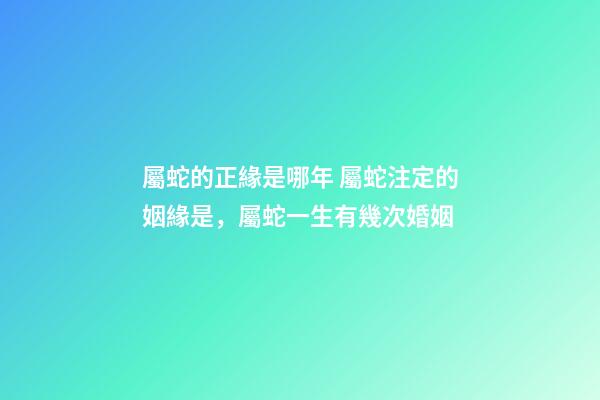 屬蛇的正緣是哪年 屬蛇注定的姻緣是，屬蛇一生有幾次婚姻-第1張-觀點-玄機派